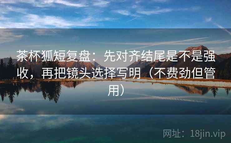 茶杯狐短复盘：先对齐结尾是不是强收，再把镜头选择写明（不费劲但管用）