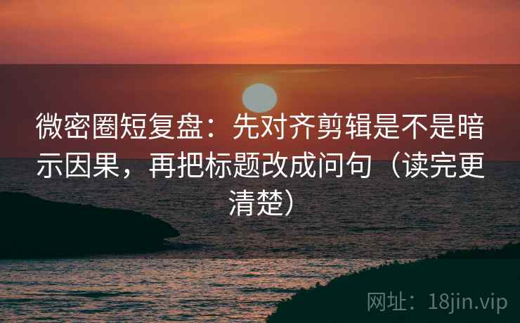 微密圈短复盘：先对齐剪辑是不是暗示因果，再把标题改成问句（读完更清楚）