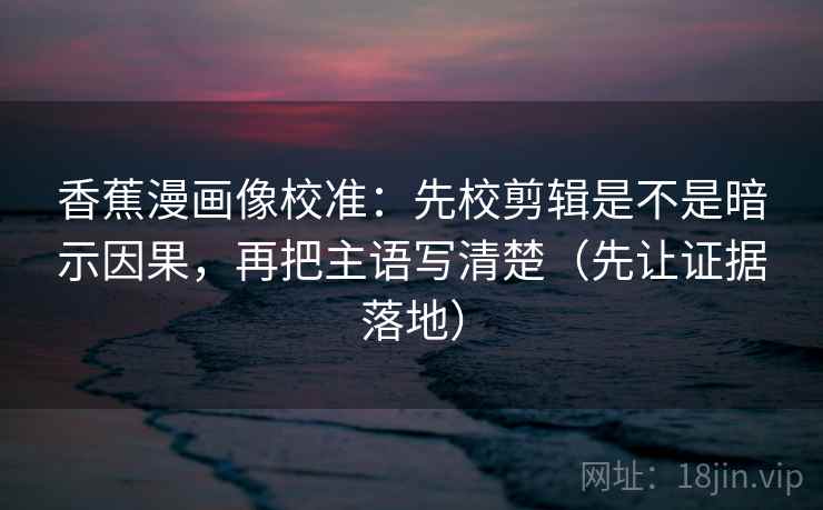 香蕉漫画像校准：先校剪辑是不是暗示因果，再把主语写清楚（先让证据落地）