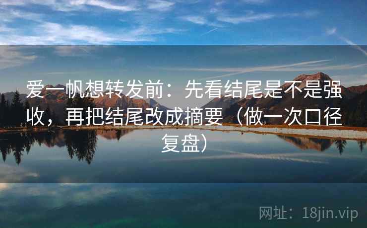 爱一帆想转发前：先看结尾是不是强收，再把结尾改成摘要（做一次口径复盘）