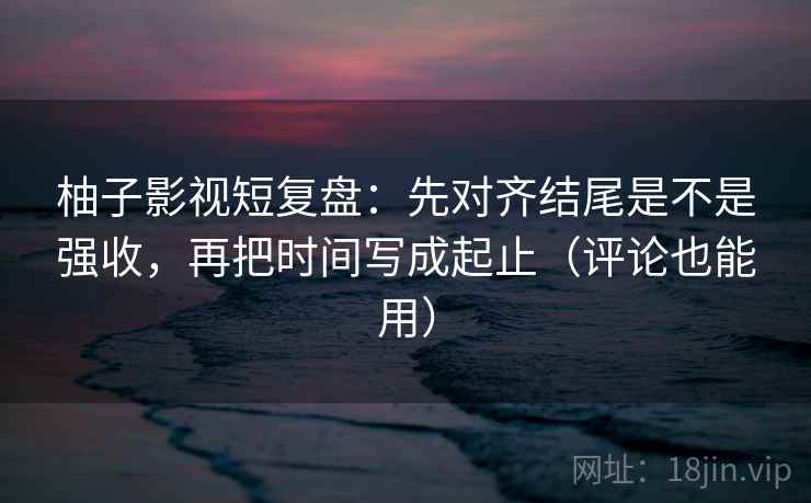 柚子影视短复盘：先对齐结尾是不是强收，再把时间写成起止（评论也能用）