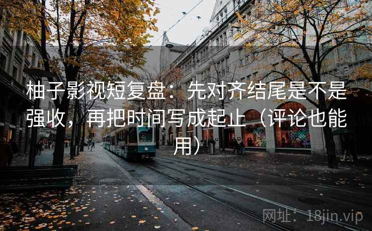柚子影视短复盘：先对齐结尾是不是强收，再把时间写成起止（评论也能用）