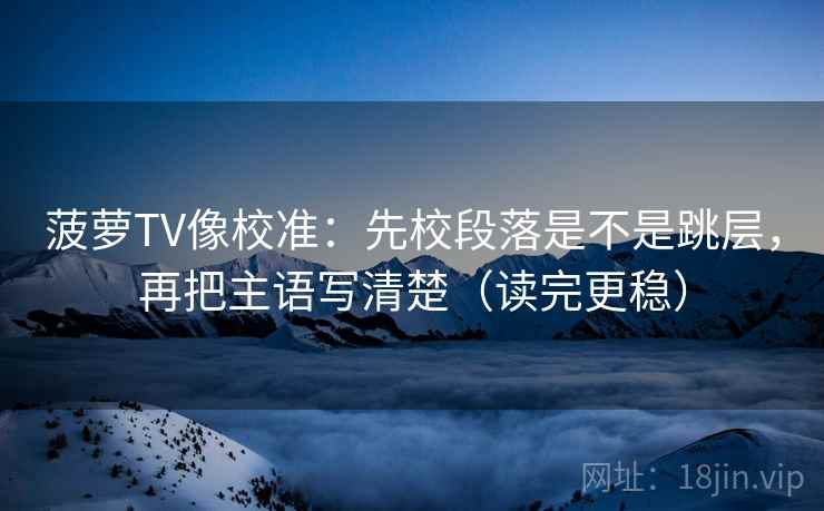 菠萝TV像校准：先校段落是不是跳层，再把主语写清楚（读完更稳）