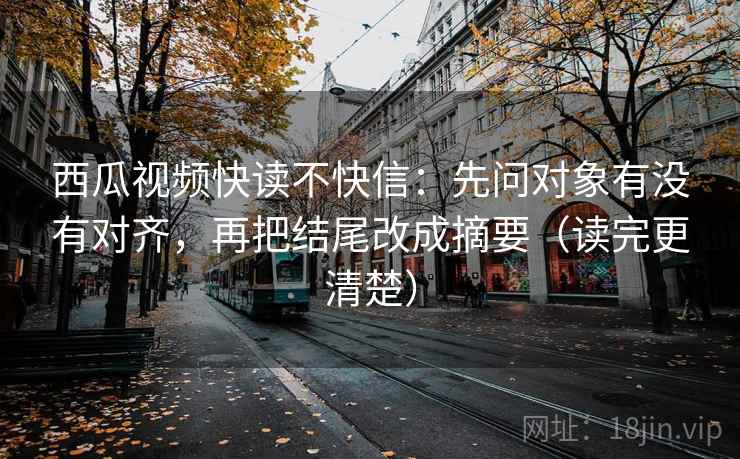 西瓜视频快读不快信：先问对象有没有对齐，再把结尾改成摘要（读完更清楚）