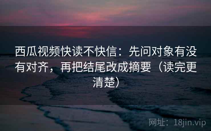 西瓜视频快读不快信：先问对象有没有对齐，再把结尾改成摘要（读完更清楚）