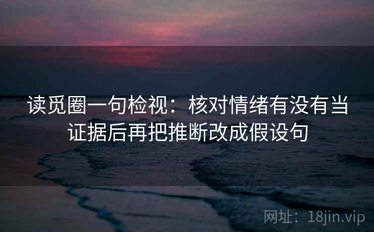读觅圈一句检视：核对情绪有没有当证据后再把推断改成假设句