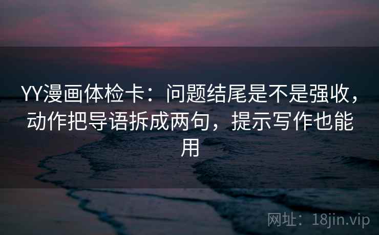 YY漫画体检卡：问题结尾是不是强收，动作把导语拆成两句，提示写作也能用