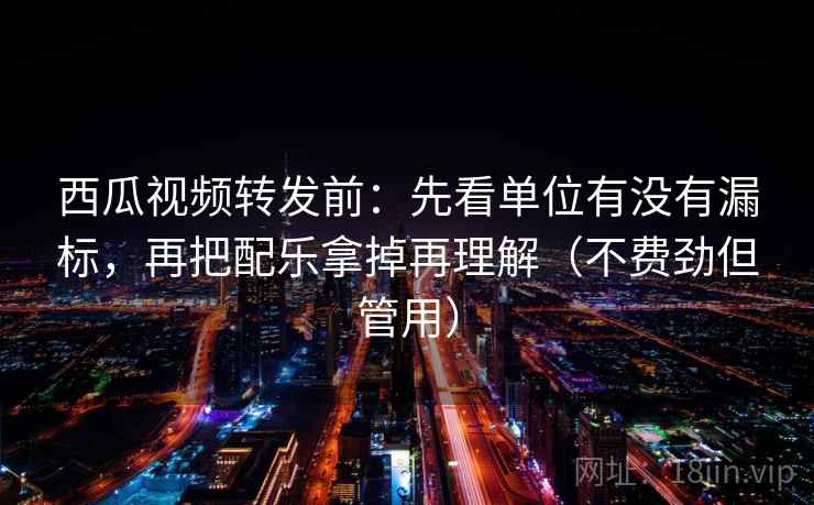 西瓜视频转发前：先看单位有没有漏标，再把配乐拿掉再理解（不费劲但管用）