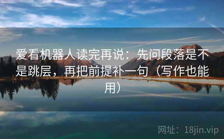 爱看机器人读完再说：先问段落是不是跳层，再把前提补一句（写作也能用）