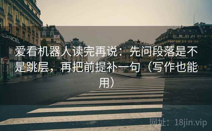 爱看机器人读完再说：先问段落是不是跳层，再把前提补一句（写作也能用）