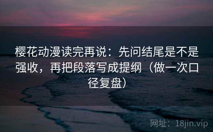 樱花动漫读完再说：先问结尾是不是强收，再把段落写成提纲（做一次口径复盘）