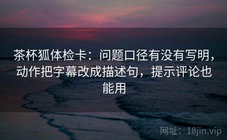 茶杯狐体检卡：问题口径有没有写明，动作把字幕改成描述句，提示评论也能用