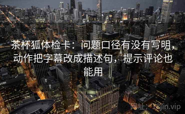 茶杯狐体检卡：问题口径有没有写明，动作把字幕改成描述句，提示评论也能用