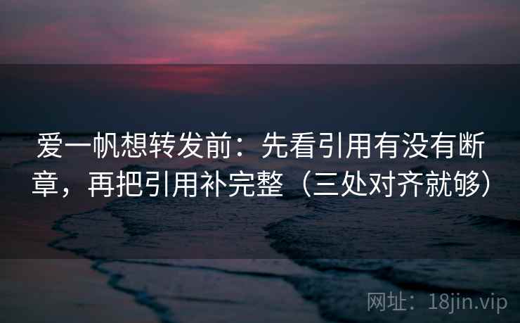 爱一帆想转发前：先看引用有没有断章，再把引用补完整（三处对齐就够）