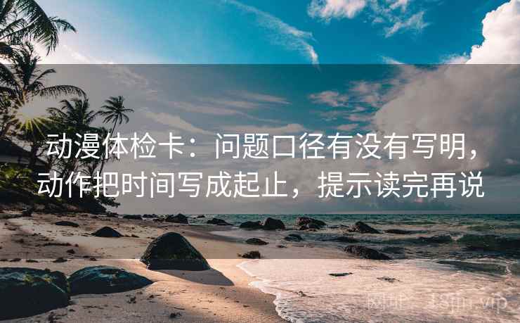 动漫体检卡：问题口径有没有写明，动作把时间写成起止，提示读完再说