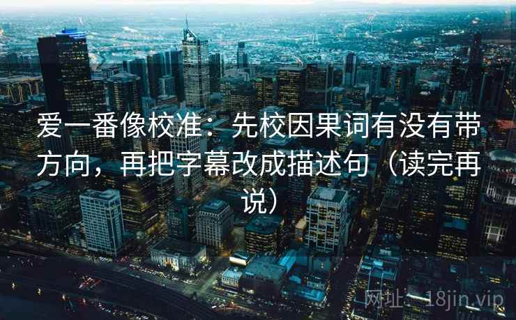爱一番像校准:先校因果词有没有带方向,再把字幕改成描述句(读完再说) 爱一番像校准:先校因果词有没有带方向,再把字幕改成描述句(读完再说)