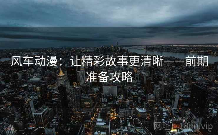 风车动漫：让精彩故事更清晰——前期准备攻略