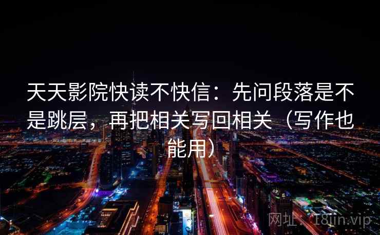 天天影院快读不快信:先问段落是不是跳层,再把相关写回相关(写作也能用) 天天影院快读不快信:先问段落是不是跳层,再把相关写回相关(写作也能用)