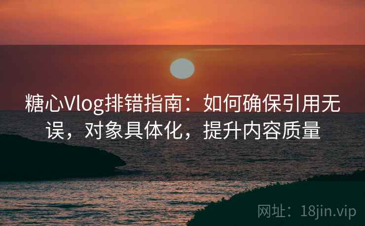 糖心Vlog排错指南：如何确保引用无误，对象具体化，提升内容质量