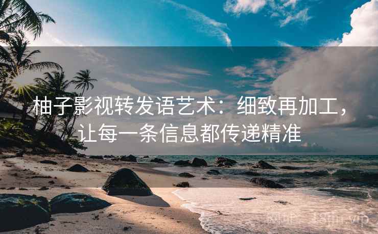 柚子影视转发语艺术：细致再加工，让每一条信息都传递精准