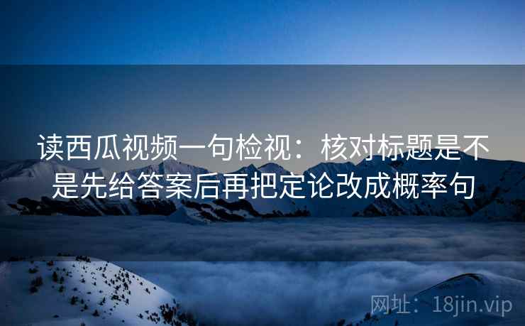 读西瓜视频一句检视：核对标题是不是先给答案后再把定论改成概率句