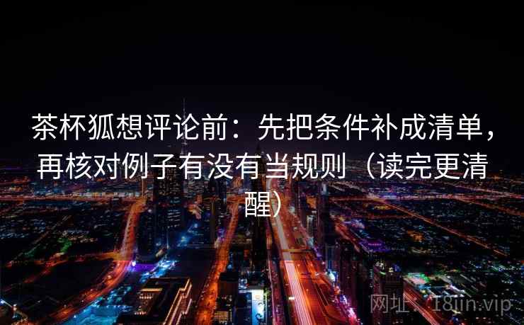 茶杯狐想评论前：先把条件补成清单，再核对例子有没有当规则（读完更清醒）