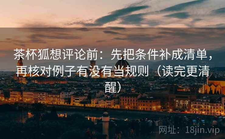 茶杯狐想评论前：先把条件补成清单，再核对例子有没有当规则（读完更清醒）