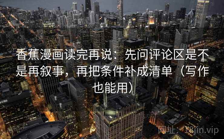 香蕉漫画读完再说:先问评论区是不是再叙事,再把条件补成清单(写作也能用) 香蕉漫画读完再说:先问评论区是不是再叙事,再把条件补成清单(写作也能用)