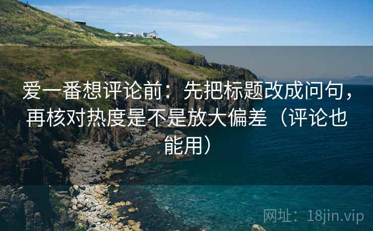 爱一番想评论前：先把标题改成问句，再核对热度是不是放大偏差（评论也能用）