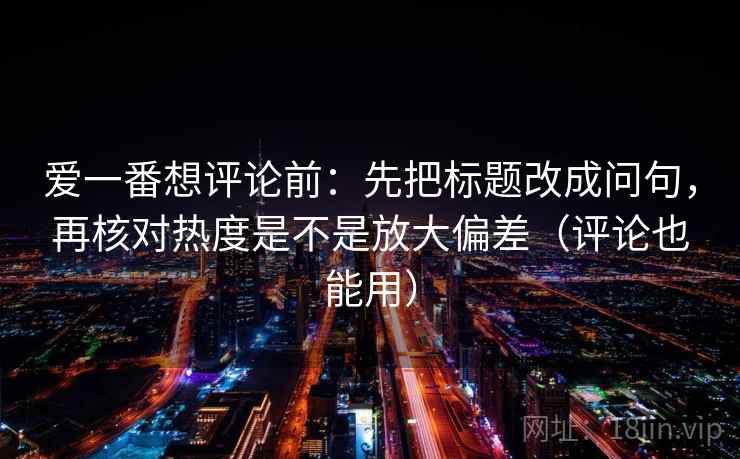 爱一番想评论前：先把标题改成问句，再核对热度是不是放大偏差（评论也能用）