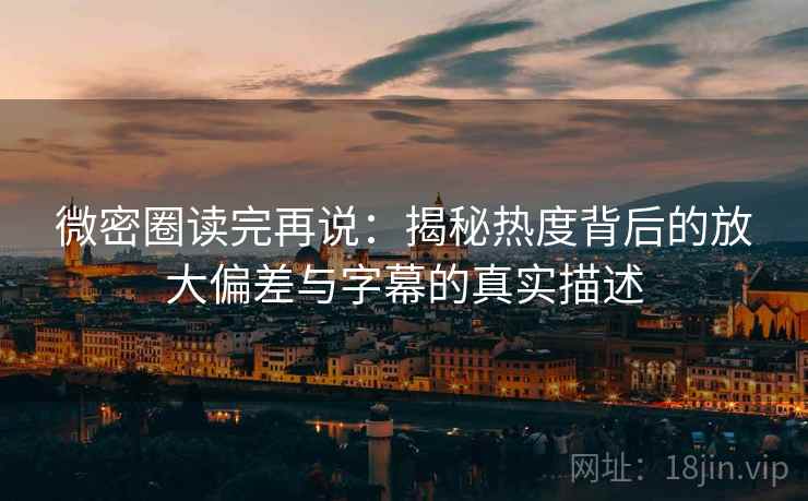 微密圈读完再说:揭秘热度背后的放大偏差与字幕的真实描述 微密圈读完再说:揭秘热度背后的放大偏差与字幕的真实描述