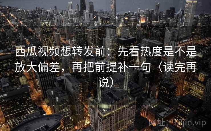 西瓜视频想转发前：先看热度是不是放大偏差，再把前提补一句（读完再说）