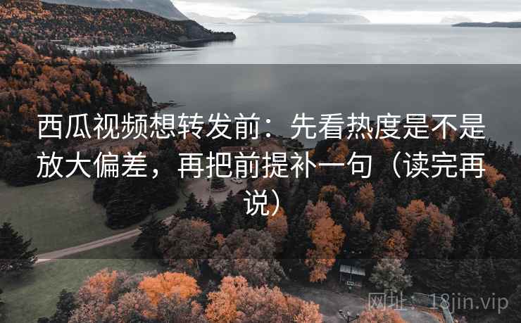 西瓜视频想转发前：先看热度是不是放大偏差，再把前提补一句（读完再说）