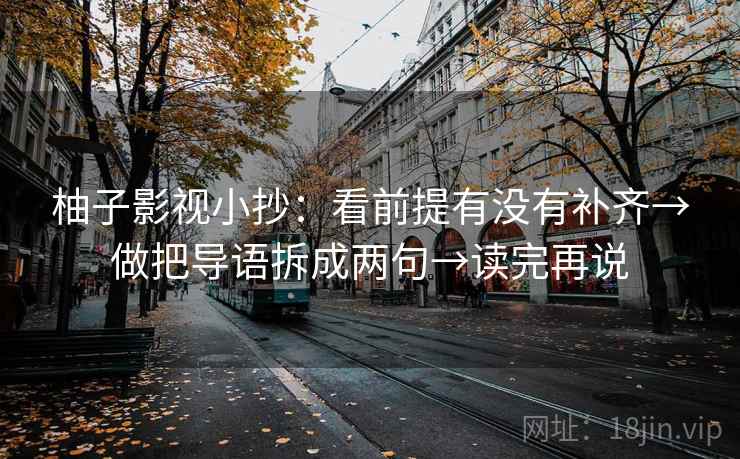 柚子影视小抄:看前提有没有补齐→做把导语拆成两句→读完再说 柚子影视小抄:看前提有没有补齐→做把导语拆成两句→读完再说