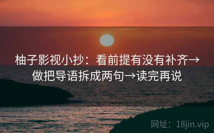 柚子影视小抄：看前提有没有补齐→做把导语拆成两句→读完再说