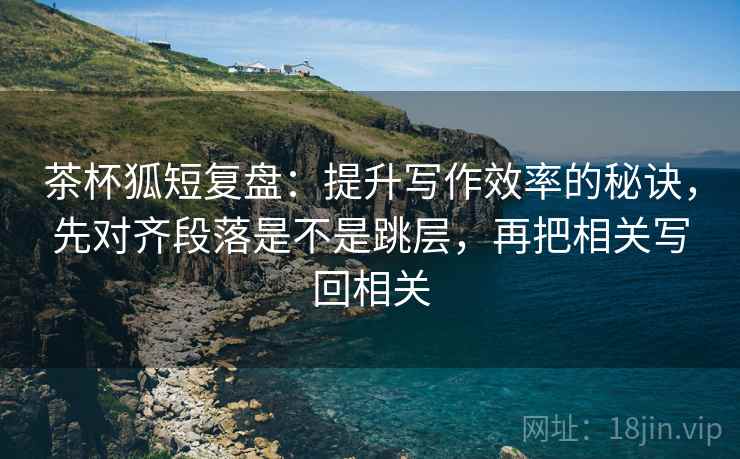 茶杯狐短复盘：提升写作效率的秘诀，先对齐段落是不是跳层，再把相关写回相关