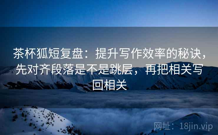 茶杯狐短复盘:提升写作效率的秘诀,先对齐段落是不是跳层,再把相关写回相关 茶杯狐短复盘:提升写作效率的秘诀,先对齐段落是不是跳层,再把相关写回相关
