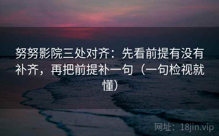 努努影院三处对齐：先看前提有没有补齐，再把前提补一句（一句检视就懂）