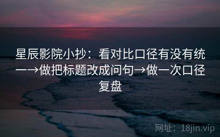 星辰影院小抄：看对比口径有没有统一→做把标题改成问句→做一次口径复盘