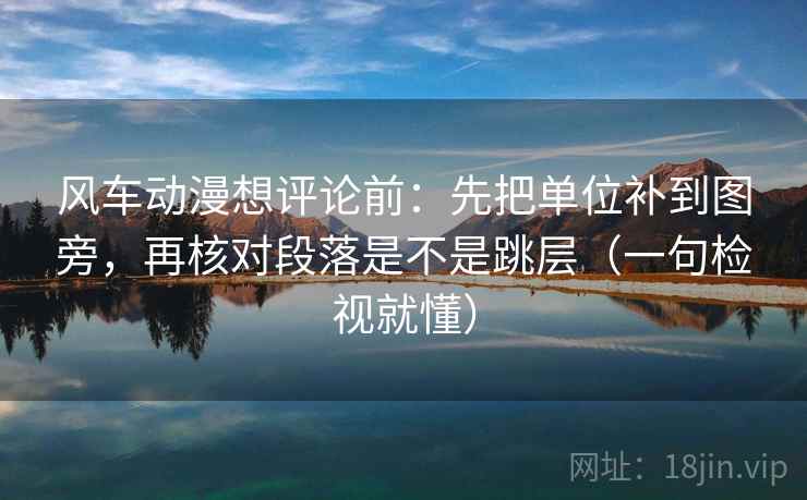 风车动漫想评论前：先把单位补到图旁，再核对段落是不是跳层（一句检视就懂）