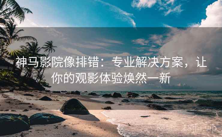 神马影院像排错：专业解决方案，让你的观影体验焕然一新