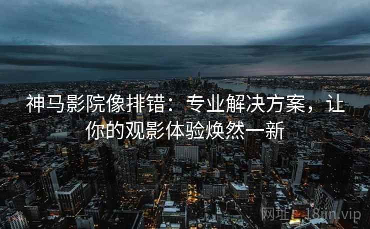神马影院像排错：专业解决方案，让你的观影体验焕然一新