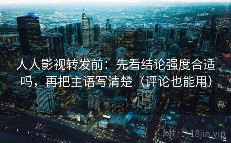 人人影视转发前：先看结论强度合适吗，再把主语写清楚（评论也能用）