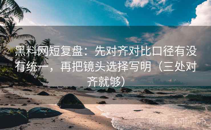 黑料网短复盘：先对齐对比口径有没有统一，再把镜头选择写明（三处对齐就够）