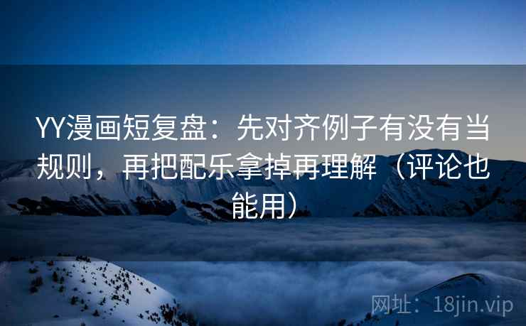 YY漫画短复盘：先对齐例子有没有当规则，再把配乐拿掉再理解（评论也能用）