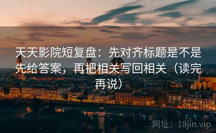 天天影院短复盘：先对齐标题是不是先给答案，再把相关写回相关（读完再说）