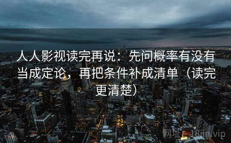 人人影视读完再说:先问概率有没有当成定论,再把条件补成清单(读完更清楚) 人人影视读完再说:先问概率有没有当成定论,再把条件补成清单(读完更清楚)