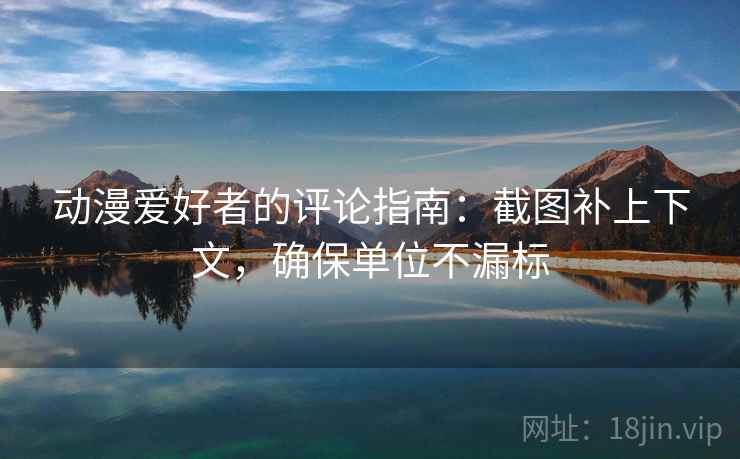 动漫爱好者的评论指南:截图补上下文,确保单位不漏标 动漫爱好者的评论指南:截图补上下文,确保单位不漏标