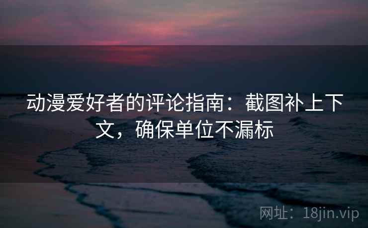 动漫爱好者的评论指南：截图补上下文，确保单位不漏标