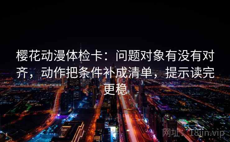 樱花动漫体检卡：问题对象有没有对齐，动作把条件补成清单，提示读完更稳